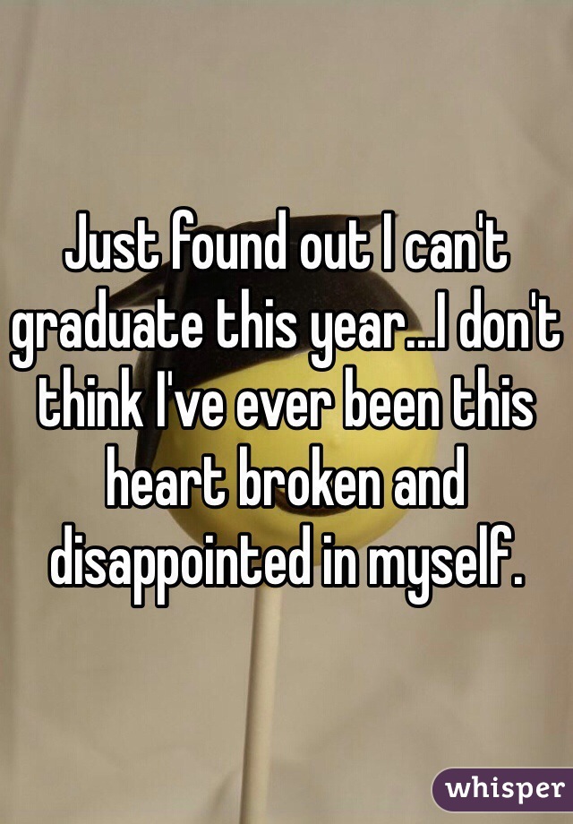 Just found out I can't graduate this year...I don't think I've ever been this heart broken and disappointed in myself. 