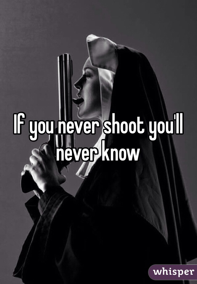 If you never shoot you'll never know 