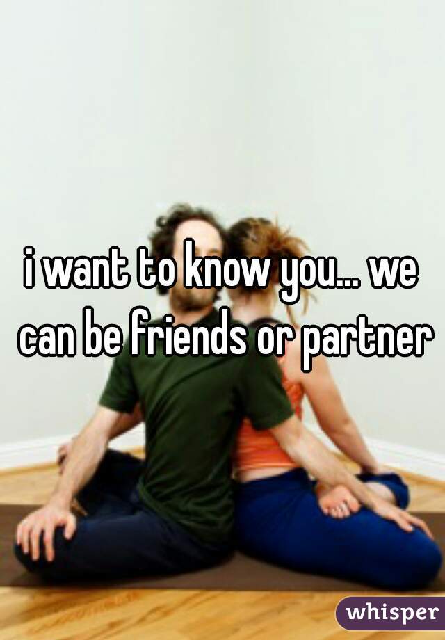 i want to know you... we can be friends or partner