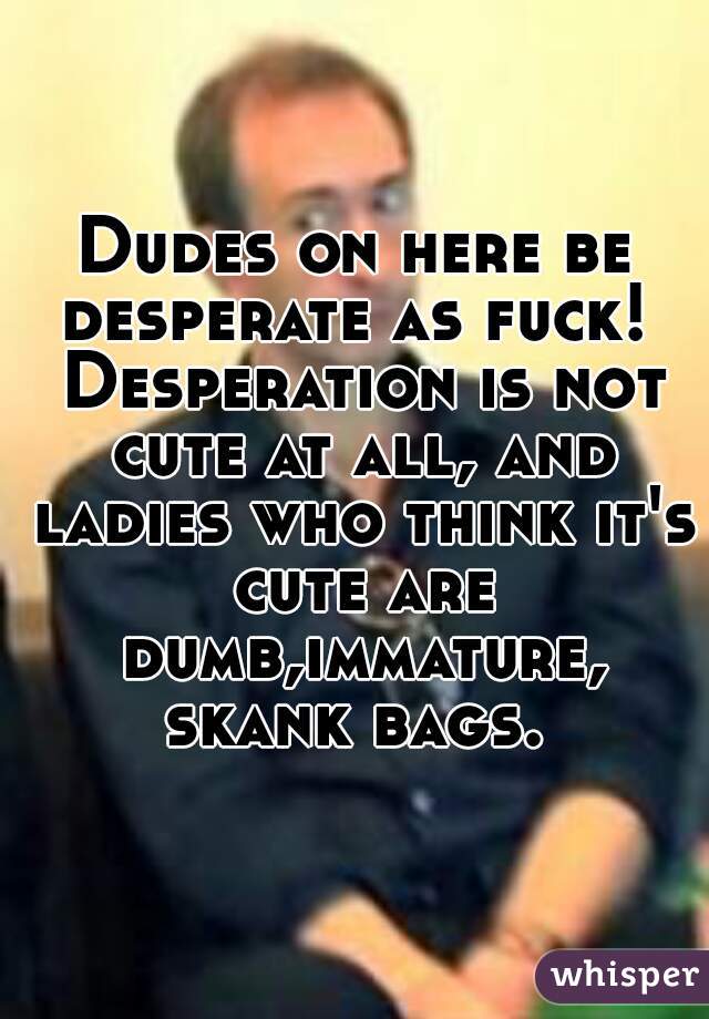 Dudes on here be desperate as fuck!  Desperation is not cute at all, and ladies who think it's cute are dumb,immature, skank bags. 