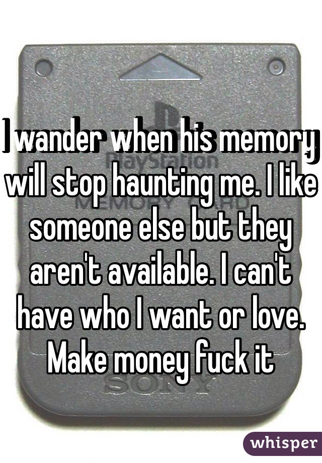 I wander when his memory will stop haunting me. I like someone else but they aren't available. I can't have who I want or love. Make money fuck it