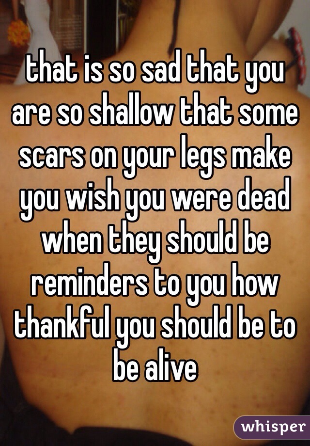 that is so sad that you are so shallow that some scars on your legs make you wish you were dead when they should be reminders to you how thankful you should be to be alive
