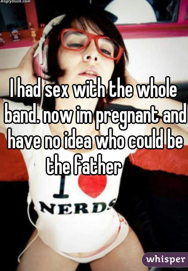 I had sex with the whole band. now im pregnant and have no idea who could be the father      