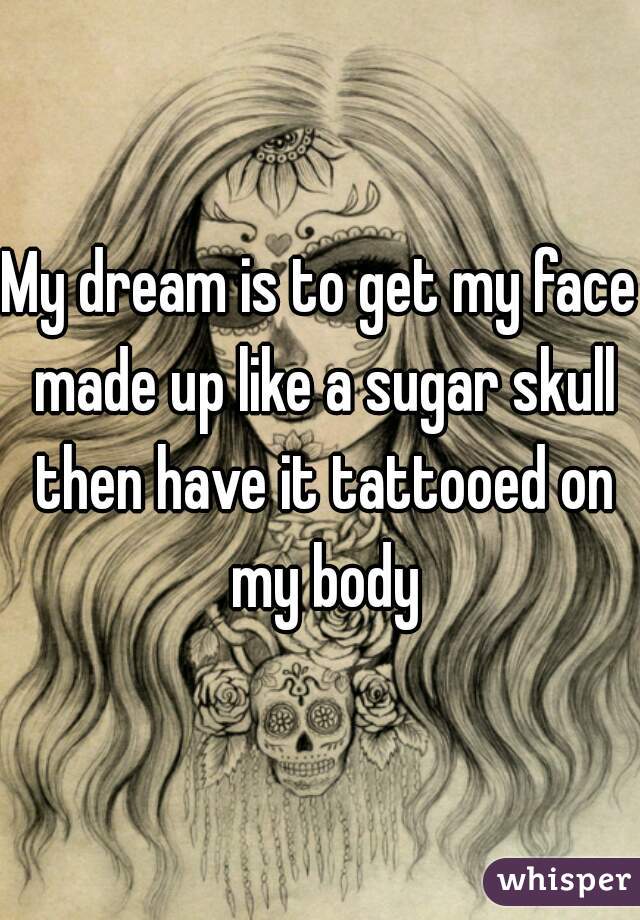 My dream is to get my face made up like a sugar skull then have it tattooed on my body