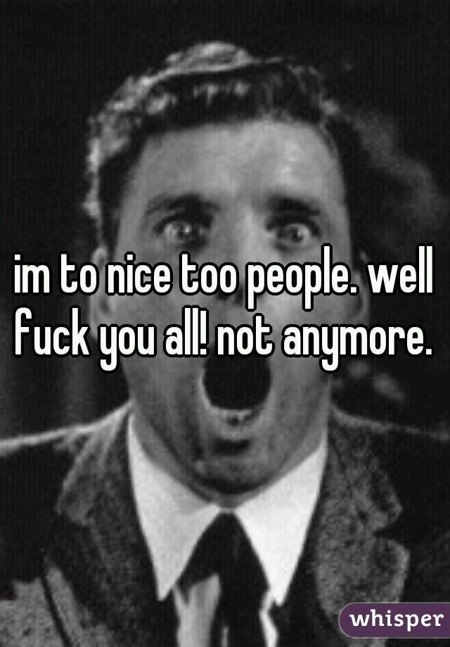 im to nice too people. well fuck you all! not anymore. 