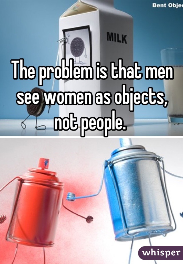 The problem is that men see women as objects, not people. 