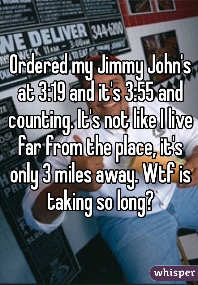 Ordered my Jimmy John's at 3:19 and it's 3:55 and counting. It's not like I live far from the place, it's only 3 miles away. Wtf is taking so long?