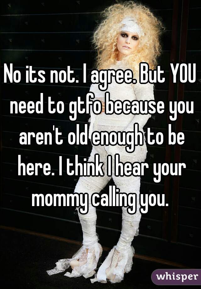 No its not. I agree. But YOU need to gtfo because you aren't old enough to be here. I think I hear your mommy calling you. 
