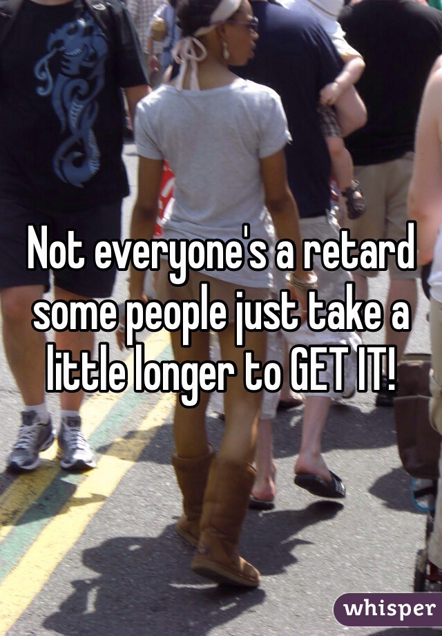 Not everyone's a retard some people just take a little longer to GET IT!