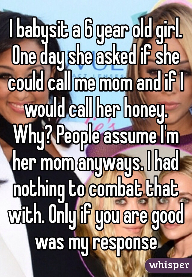 I babysit a 6 year old girl. One day she asked if she could call me mom and if I would call her honey. Why? People assume I'm her mom anyways. I had nothing to combat that with. Only if you are good was my response