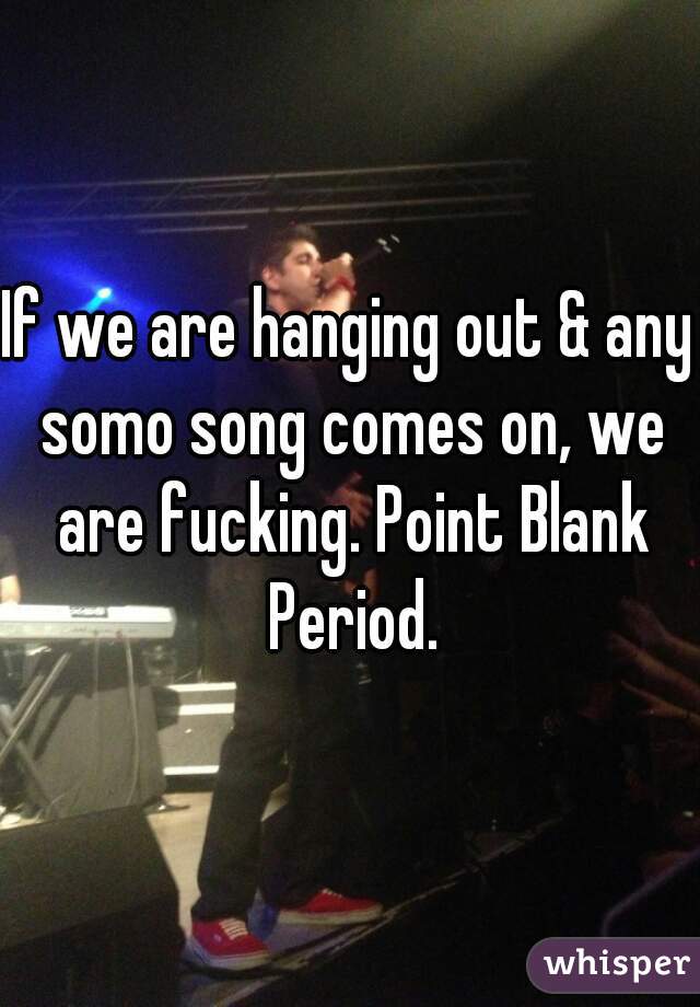 If we are hanging out & any somo song comes on, we are fucking. Point Blank Period.