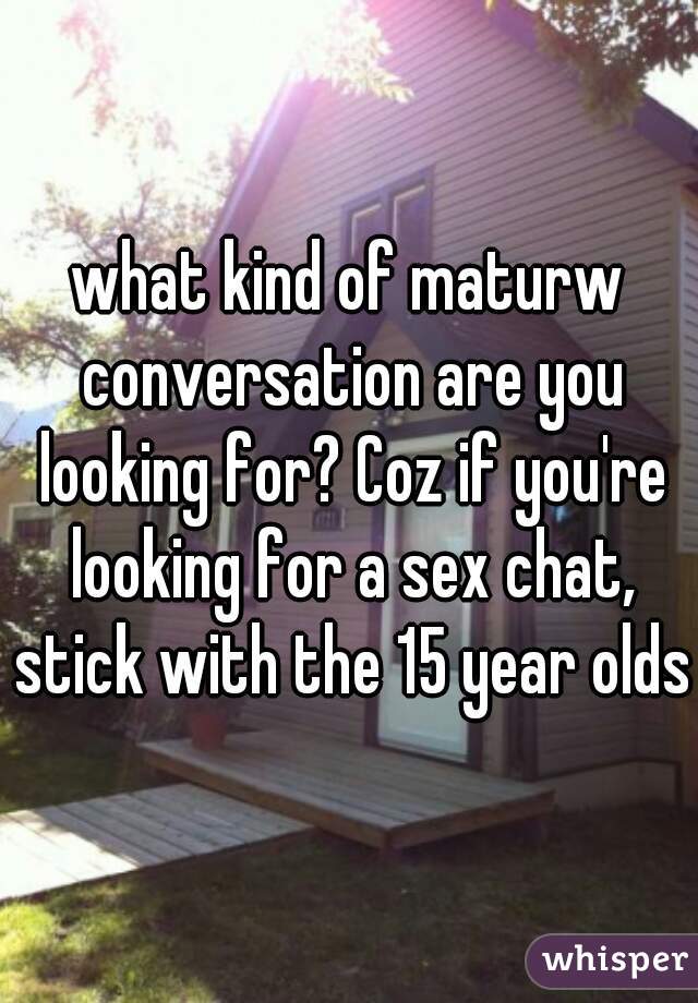 what kind of maturw conversation are you looking for? Coz if you're looking for a sex chat, stick with the 15 year olds