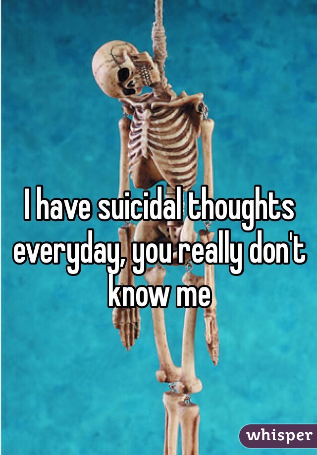 I have suicidal thoughts everyday, you really don't know me 