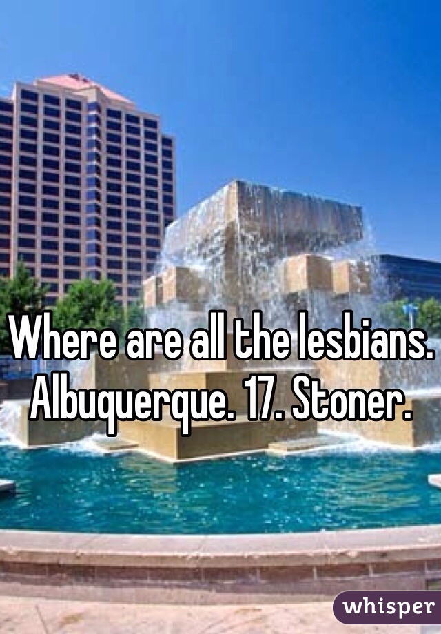 Where are all the lesbians. Albuquerque. 17. Stoner. 