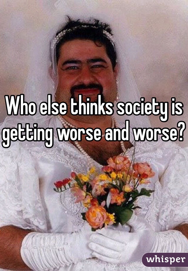 Who else thinks society is getting worse and worse?
