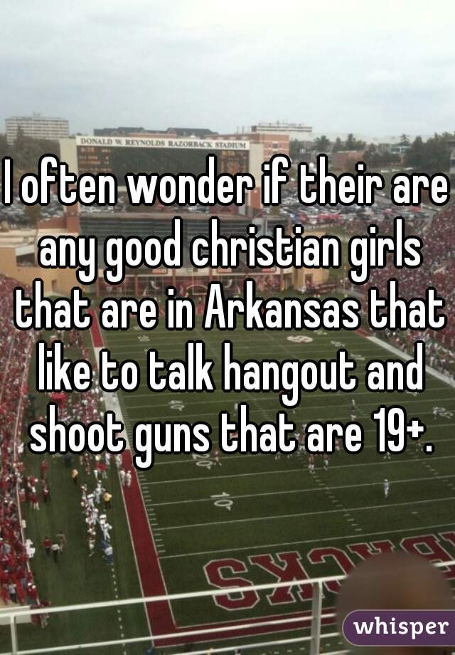 I often wonder if their are any good christian girls that are in Arkansas that like to talk hangout and shoot guns that are 19+.
