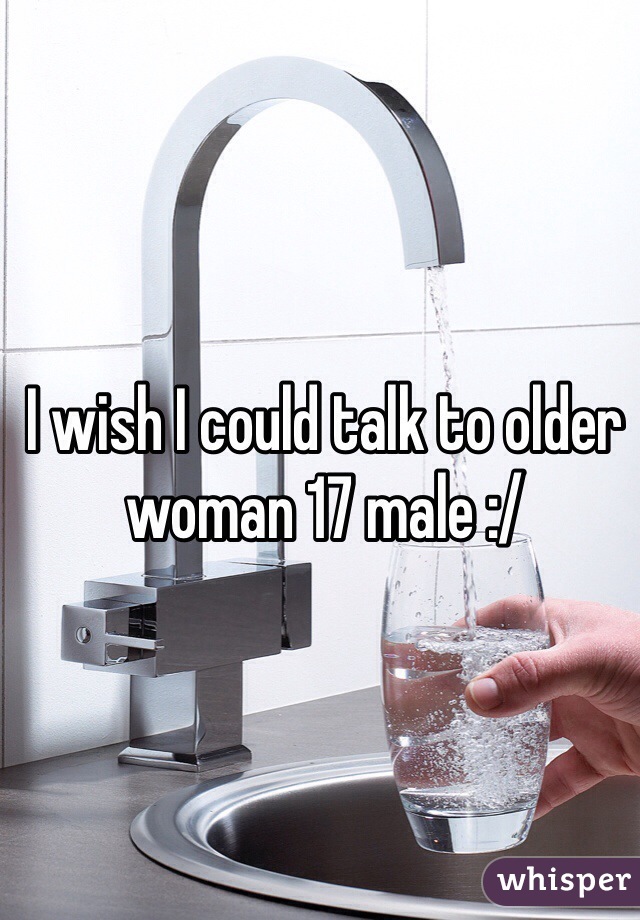 I wish I could talk to older woman 17 male :/