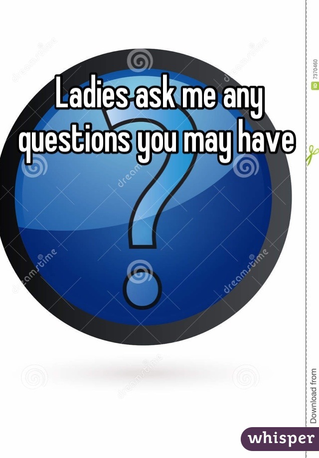 Ladies ask me any questions you may have 