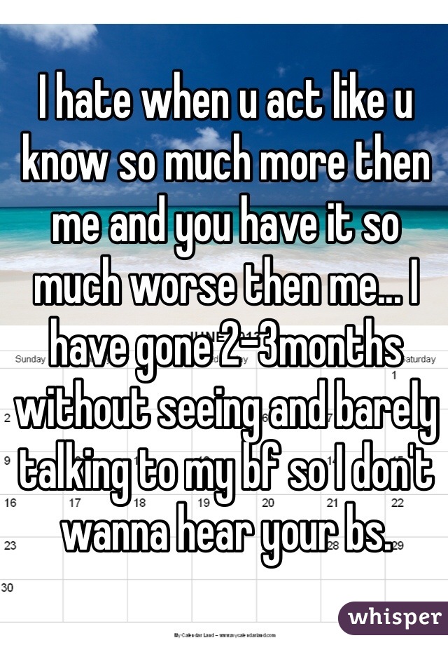 I hate when u act like u know so much more then me and you have it so much worse then me... I have gone 2-3months without seeing and barely talking to my bf so I don't wanna hear your bs. 