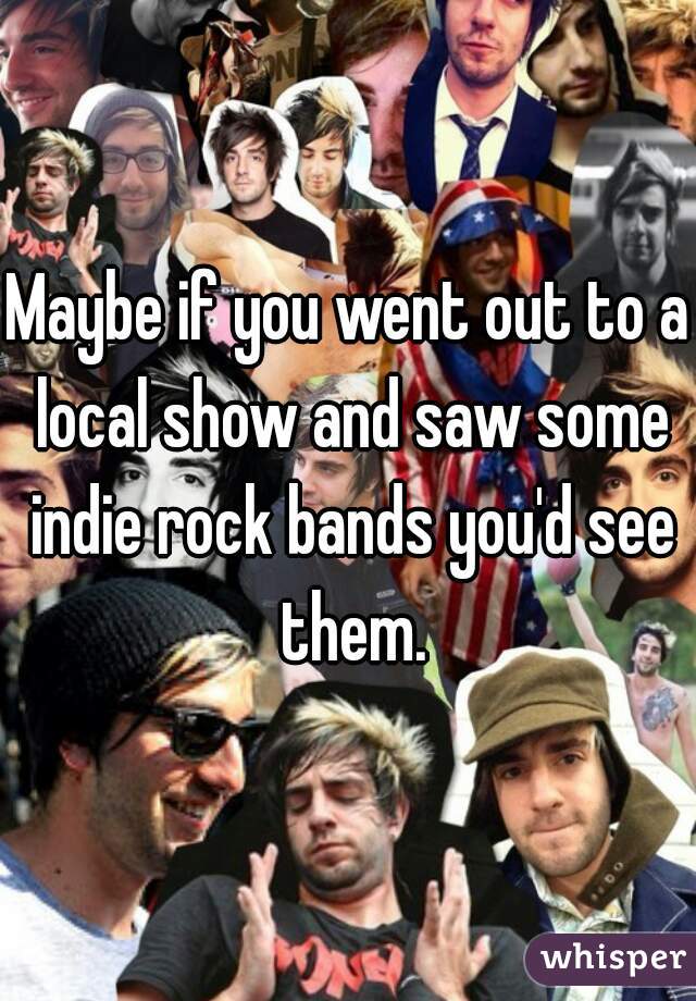 Maybe if you went out to a local show and saw some indie rock bands you'd see them.
