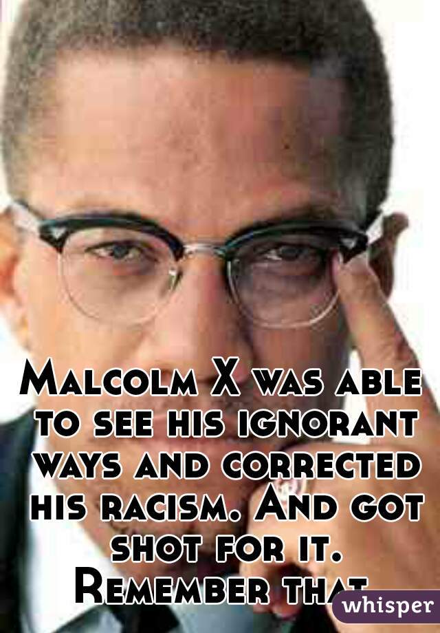 Malcolm X was able to see his ignorant ways and corrected his racism. And got shot for it. Remember that.