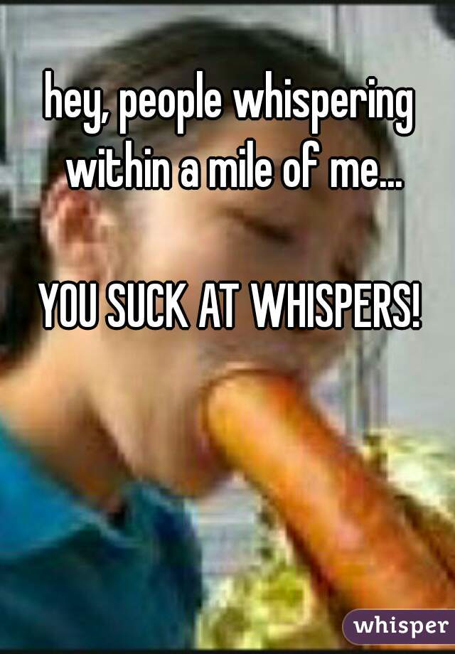 hey, people whispering within a mile of me...
   
YOU SUCK AT WHISPERS!