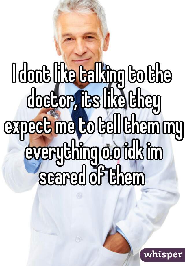 I dont like talking to the doctor, its like they expect me to tell them my everything o.o idk im scared of them 