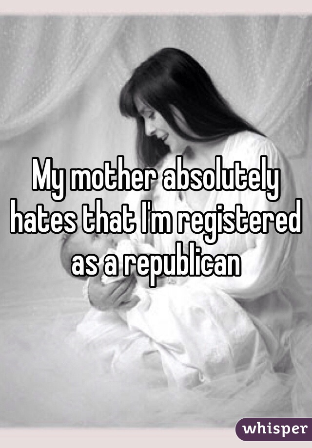 My mother absolutely hates that I'm registered as a republican 
