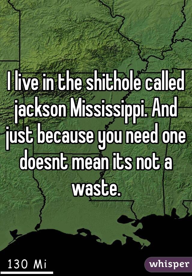 I live in the shithole called jackson Mississippi. And just because you need one doesnt mean its not a waste.