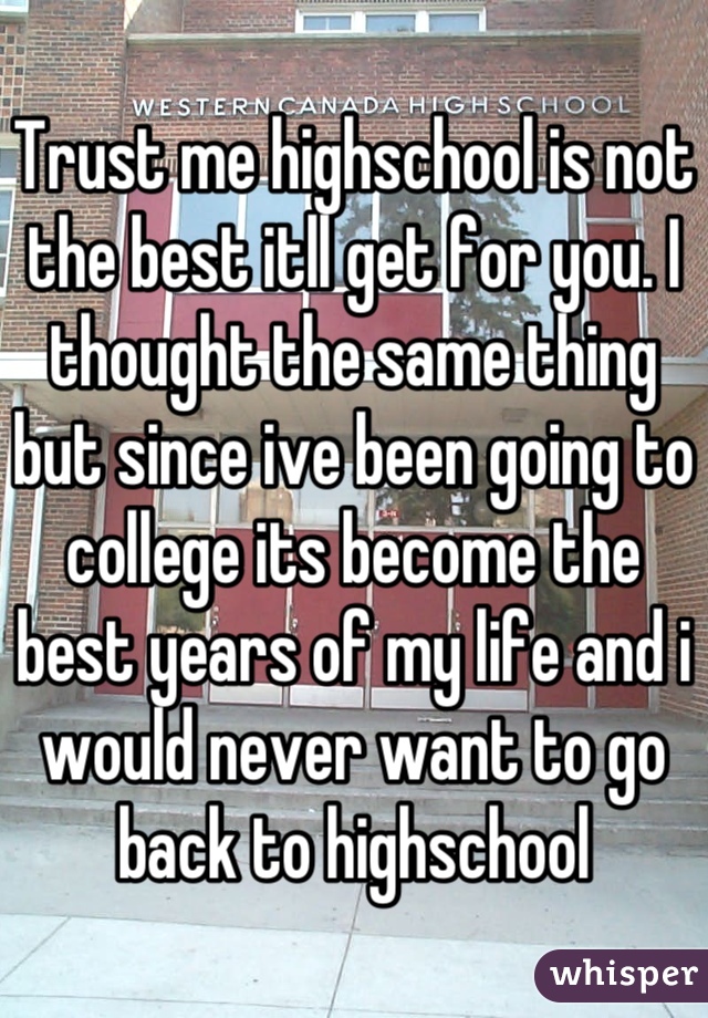 Trust me highschool is not the best itll get for you. I thought the same thing but since ive been going to college its become the best years of my life and i would never want to go back to highschool
