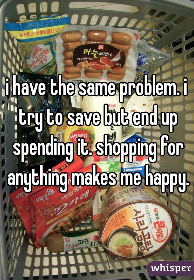 i have the same problem. i try to save but end up spending it. shopping for anything makes me happy.