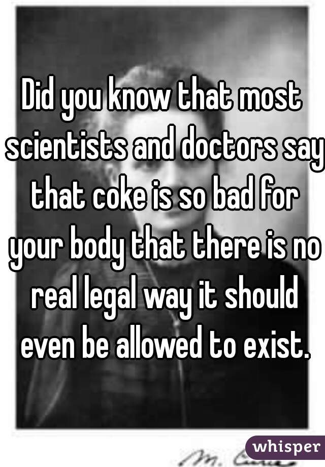 Did you know that most scientists and doctors say that coke is so bad for your body that there is no real legal way it should even be allowed to exist.