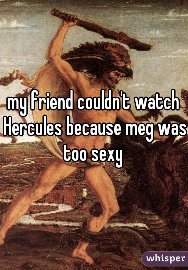 my friend couldn't watch Hercules because meg was too sexy 