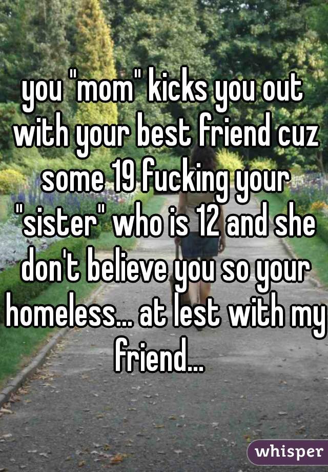you "mom" kicks you out with your best friend cuz some 19 fucking your "sister" who is 12 and she don't believe you so your homeless... at lest with my friend...  