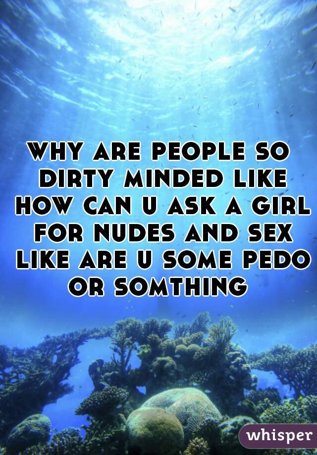 why are people so dirty minded like how can u ask a girl for nudes and sex like are u some pedo or somthing 