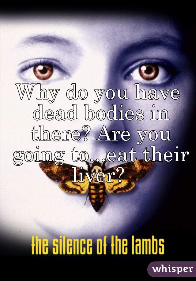 Why do you have dead bodies in there? Are you going to...eat their liver? 
