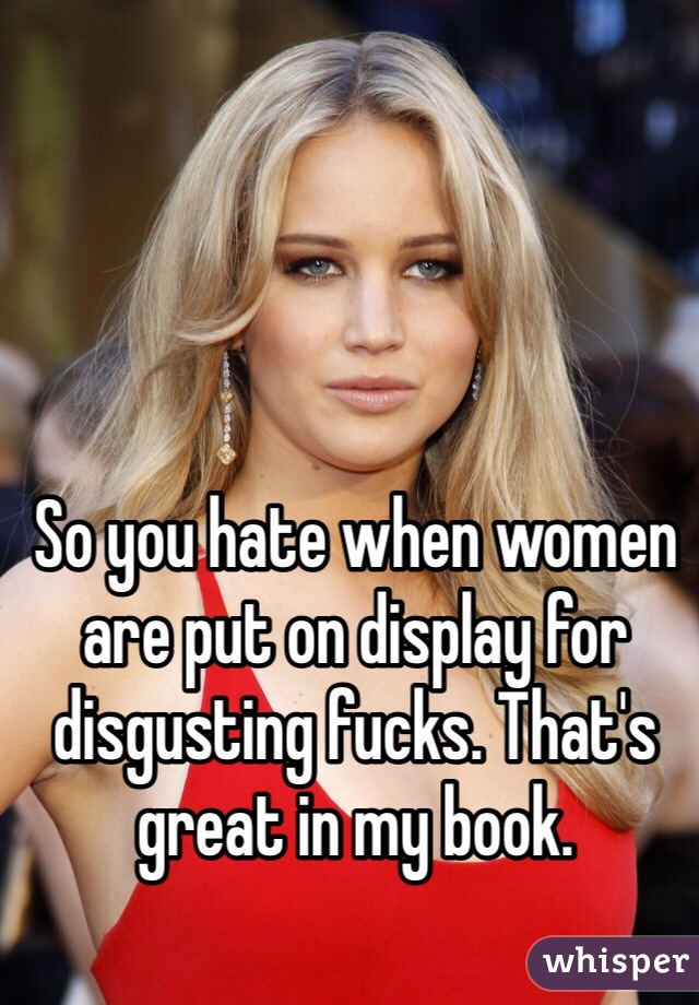 So you hate when women are put on display for disgusting fucks. That's great in my book. 