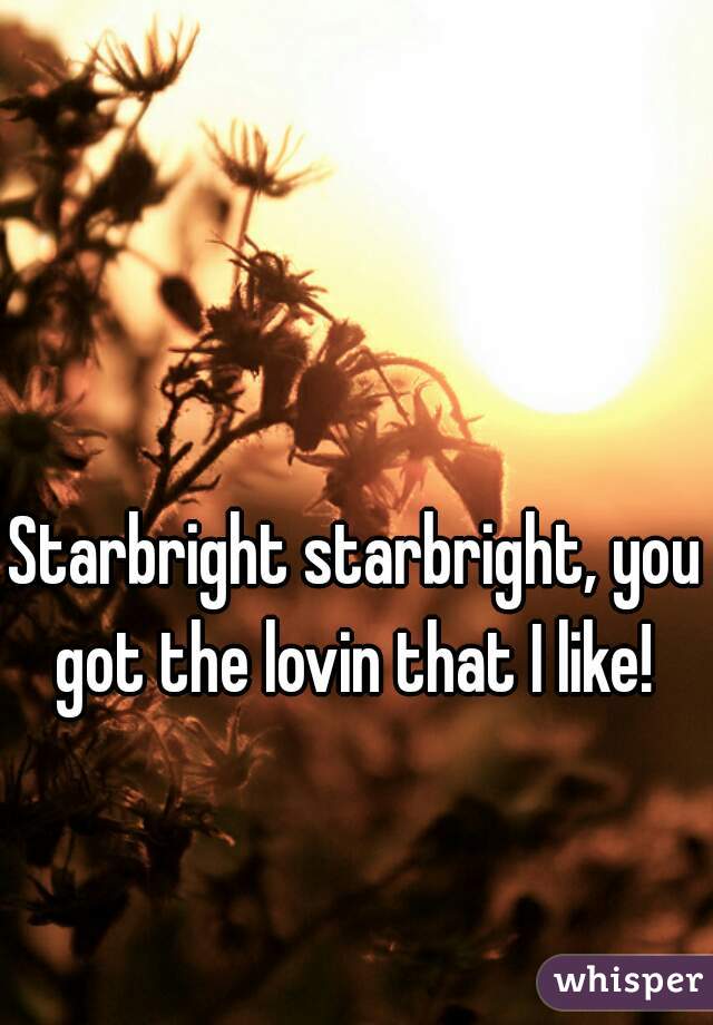 Starbright starbright, you got the lovin that I like! 
