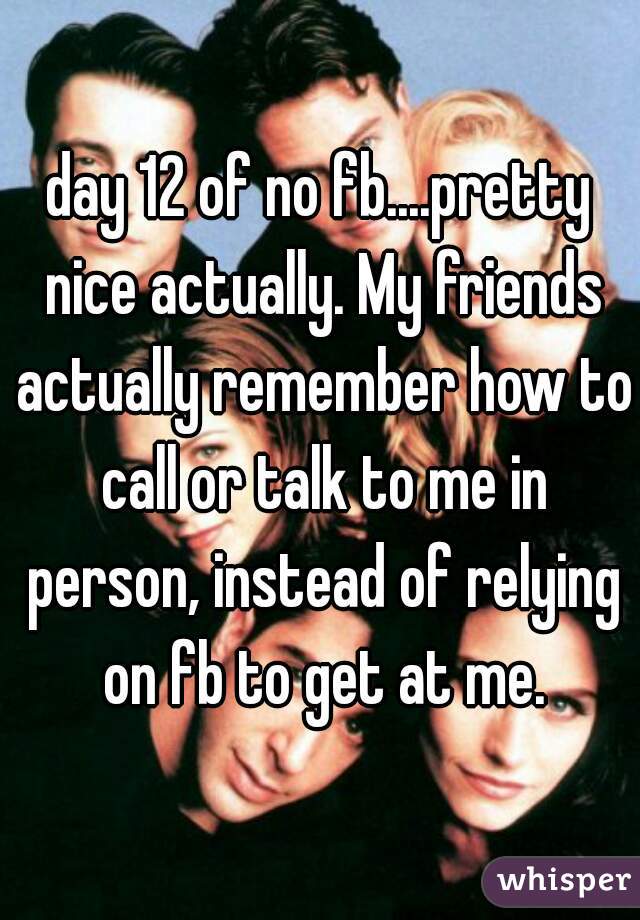 day 12 of no fb....pretty nice actually. My friends actually remember how to call or talk to me in person, instead of relying on fb to get at me.