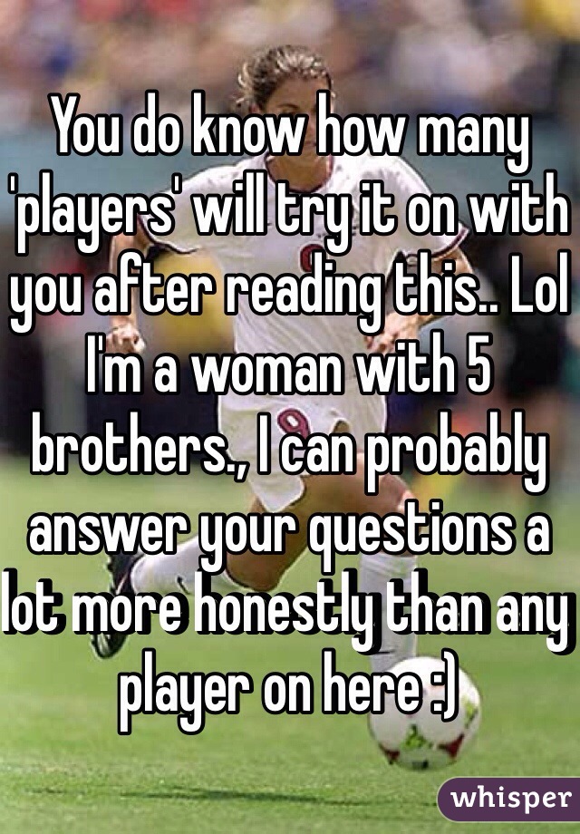 You do know how many 'players' will try it on with you after reading this.. Lol I'm a woman with 5 brothers., I can probably answer your questions a lot more honestly than any player on here :)