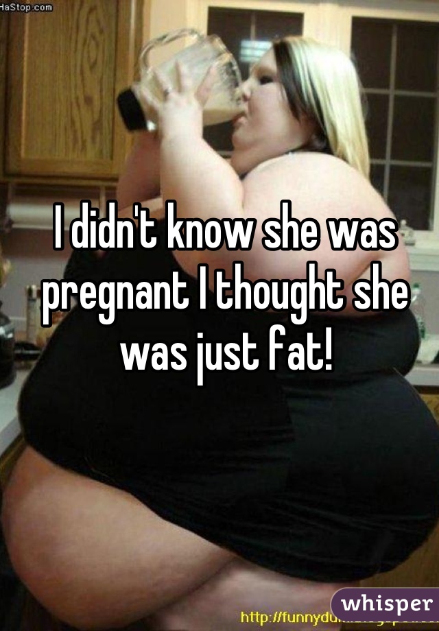 I didn't know she was pregnant I thought she was just fat!