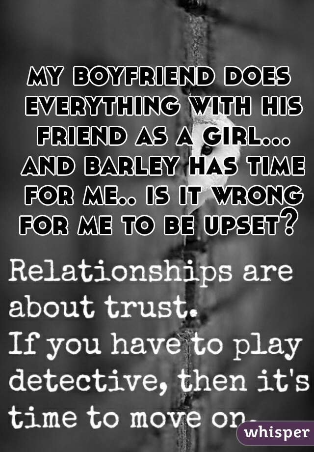 my boyfriend does everything with his friend as a girl... and barley has time for me.. is it wrong for me to be upset? 