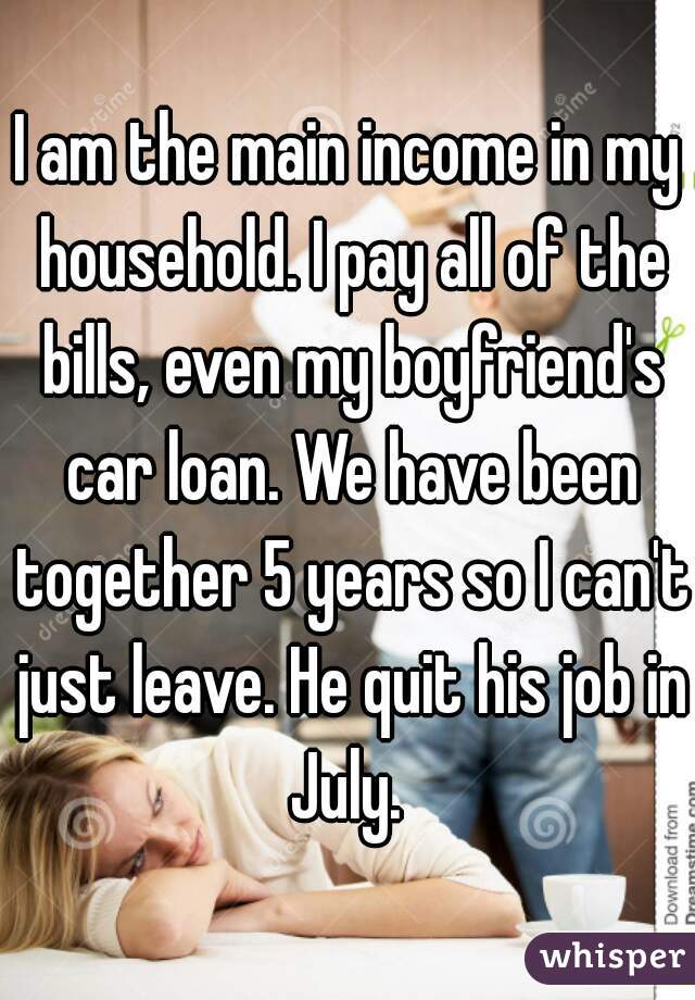 I am the main income in my household. I pay all of the bills, even my boyfriend's car loan. We have been together 5 years so I can't just leave. He quit his job in July. 