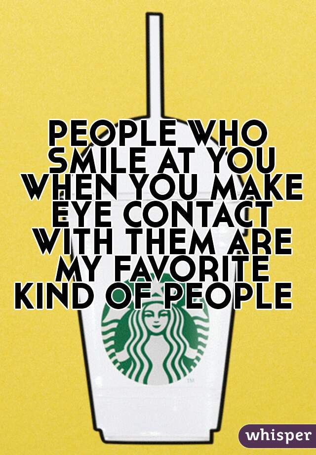 PEOPLE WHO SMILE AT YOU WHEN YOU MAKE EYE CONTACT WITH THEM ARE MY FAVORITE KIND OF PEOPLE  