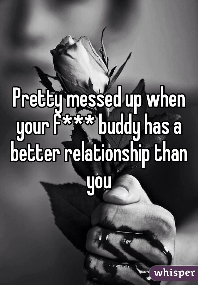 Pretty messed up when your f*** buddy has a better relationship than you