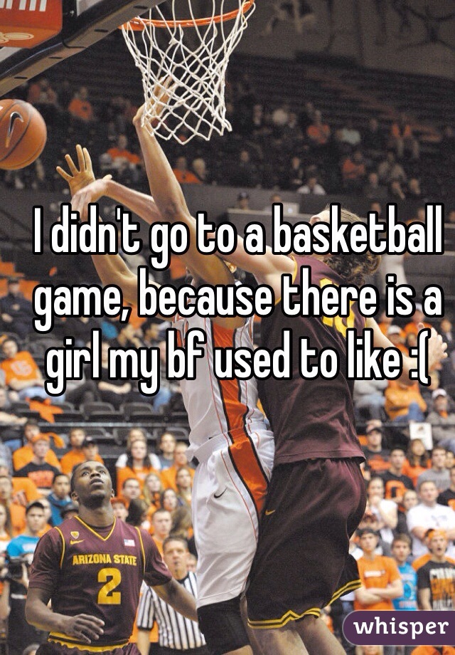 I didn't go to a basketball game, because there is a girl my bf used to like :(