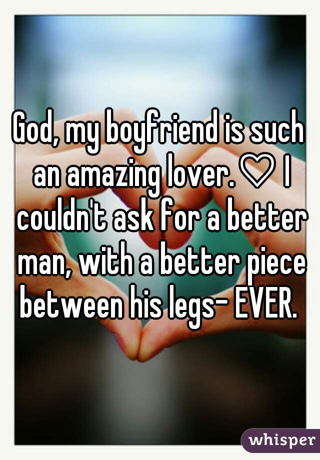 God, my boyfriend is such an amazing lover.♡ I couldn't ask for a better man, with a better piece between his legs- EVER. 