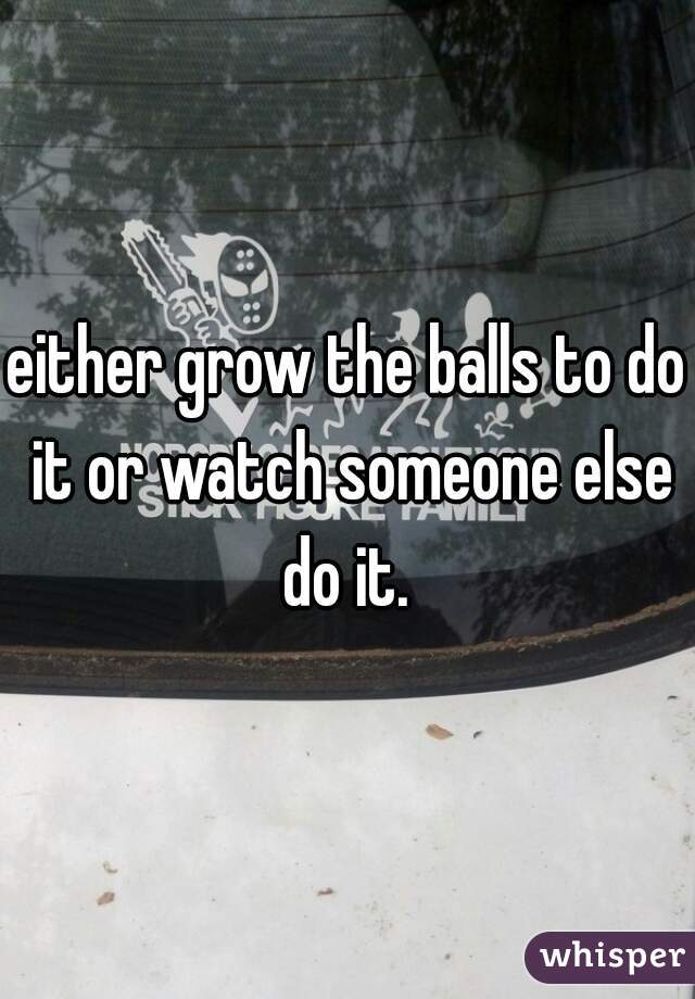 either grow the balls to do it or watch someone else do it. 