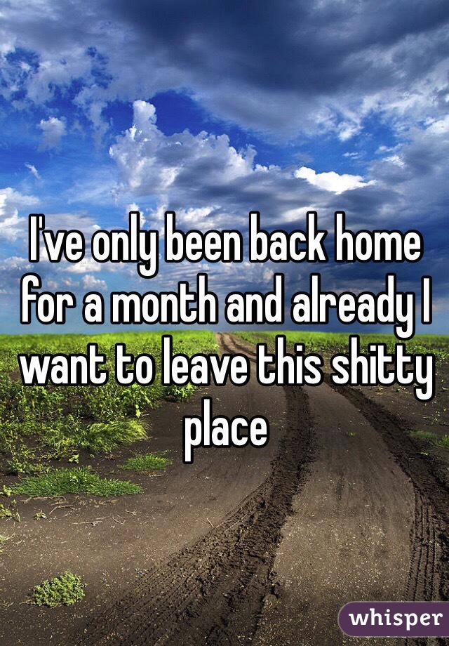 I've only been back home for a month and already I want to leave this shitty place