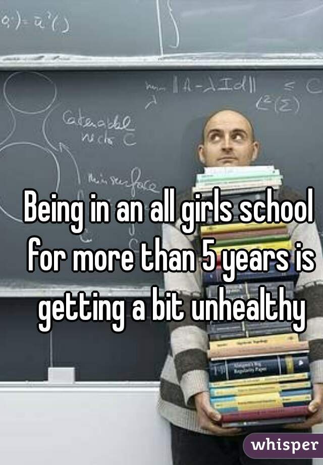 Being in an all girls school for more than 5 years is getting a bit unhealthy
